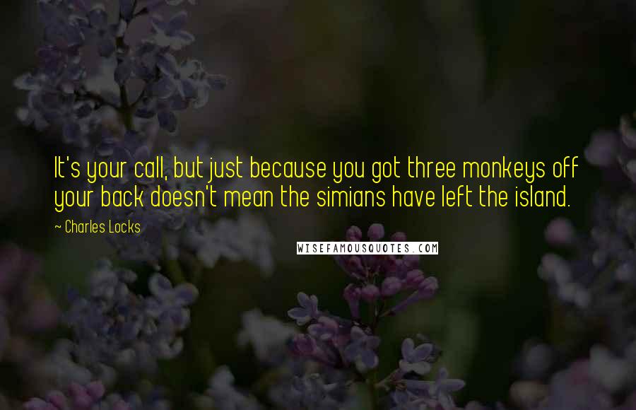 Charles Locks Quotes: It's your call, but just because you got three monkeys off your back doesn't mean the simians have left the island.