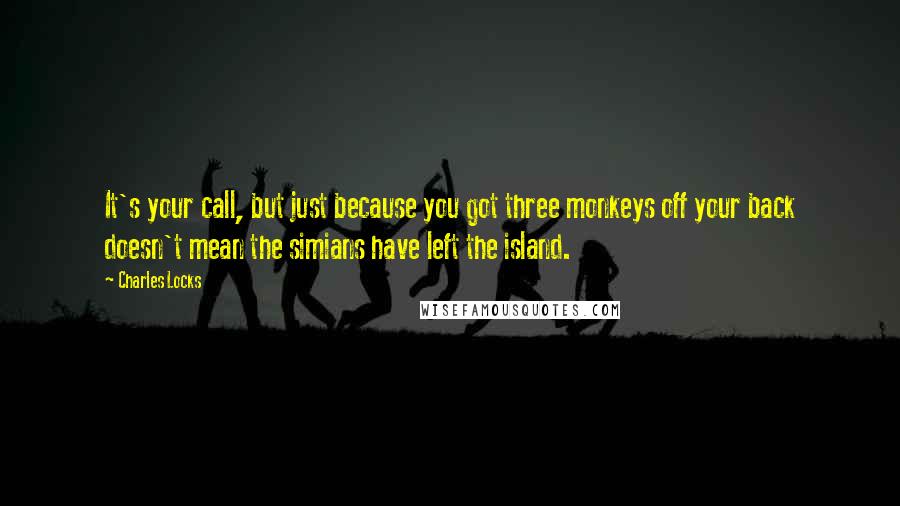 Charles Locks Quotes: It's your call, but just because you got three monkeys off your back doesn't mean the simians have left the island.