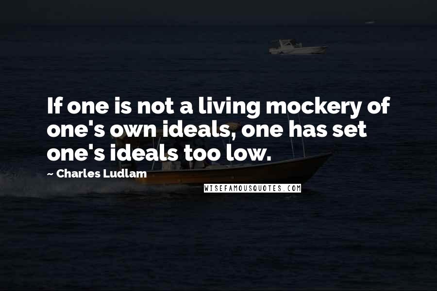 Charles Ludlam Quotes: If one is not a living mockery of one's own ideals, one has set one's ideals too low.