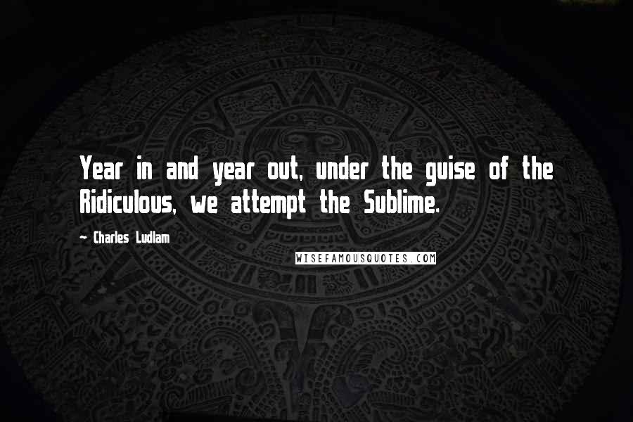 Charles Ludlam Quotes: Year in and year out, under the guise of the Ridiculous, we attempt the Sublime.