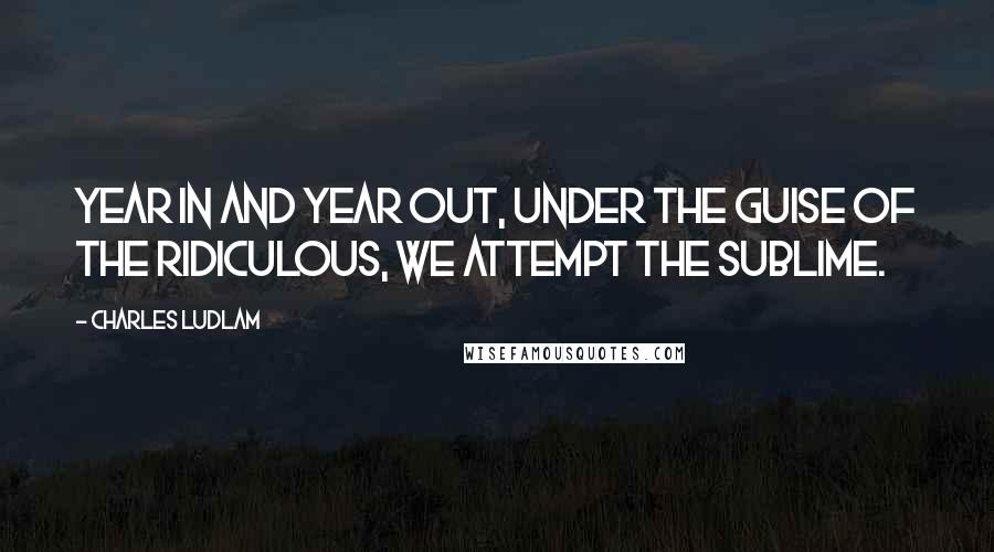 Charles Ludlam Quotes: Year in and year out, under the guise of the Ridiculous, we attempt the Sublime.