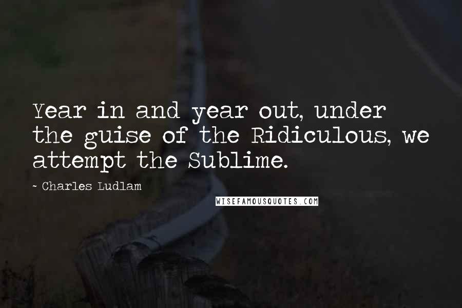 Charles Ludlam Quotes: Year in and year out, under the guise of the Ridiculous, we attempt the Sublime.