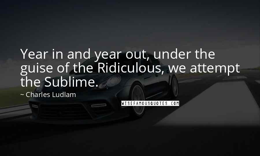 Charles Ludlam Quotes: Year in and year out, under the guise of the Ridiculous, we attempt the Sublime.
