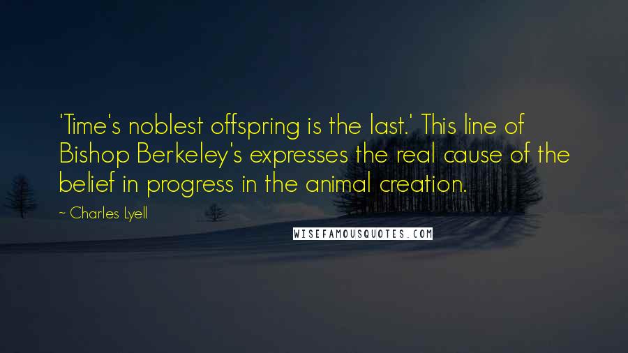 Charles Lyell Quotes: 'Time's noblest offspring is the last.' This line of Bishop Berkeley's expresses the real cause of the belief in progress in the animal creation.