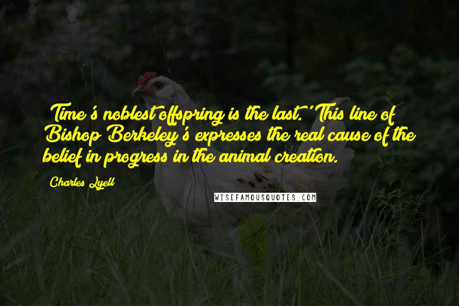 Charles Lyell Quotes: 'Time's noblest offspring is the last.' This line of Bishop Berkeley's expresses the real cause of the belief in progress in the animal creation.