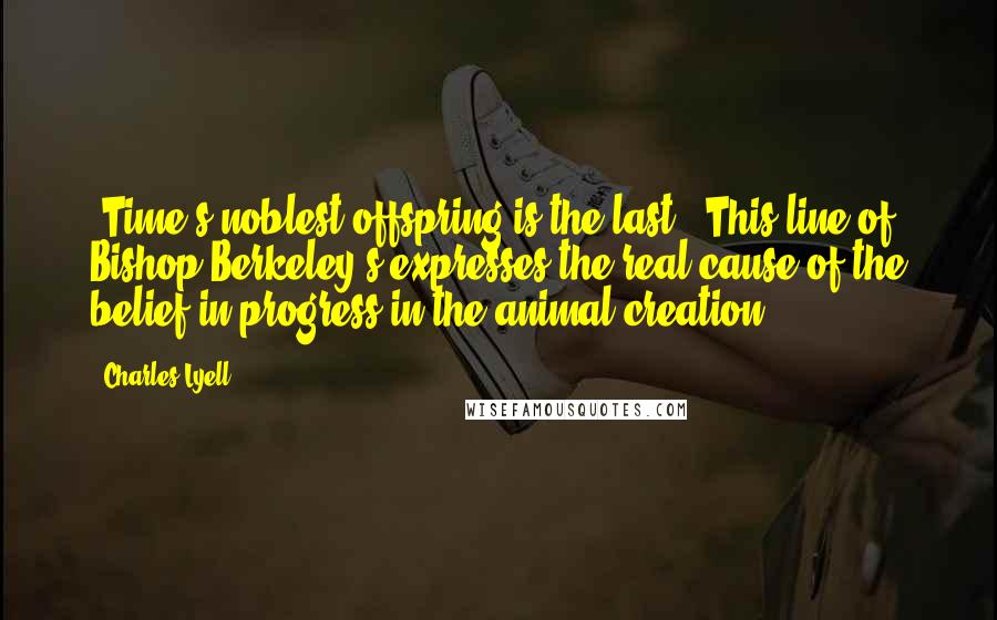 Charles Lyell Quotes: 'Time's noblest offspring is the last.' This line of Bishop Berkeley's expresses the real cause of the belief in progress in the animal creation.