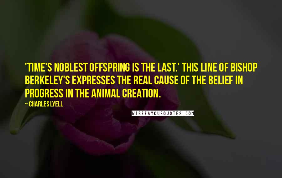 Charles Lyell Quotes: 'Time's noblest offspring is the last.' This line of Bishop Berkeley's expresses the real cause of the belief in progress in the animal creation.