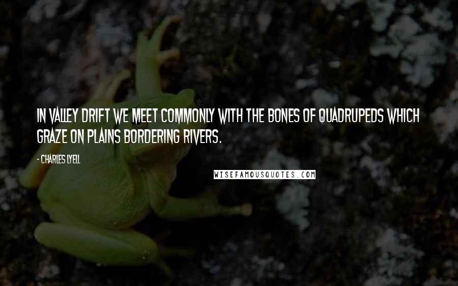 Charles Lyell Quotes: In valley drift we meet commonly with the bones of quadrupeds which graze on plains bordering rivers.