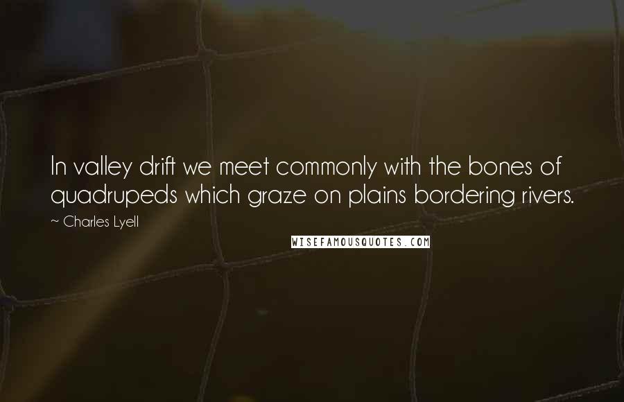 Charles Lyell Quotes: In valley drift we meet commonly with the bones of quadrupeds which graze on plains bordering rivers.