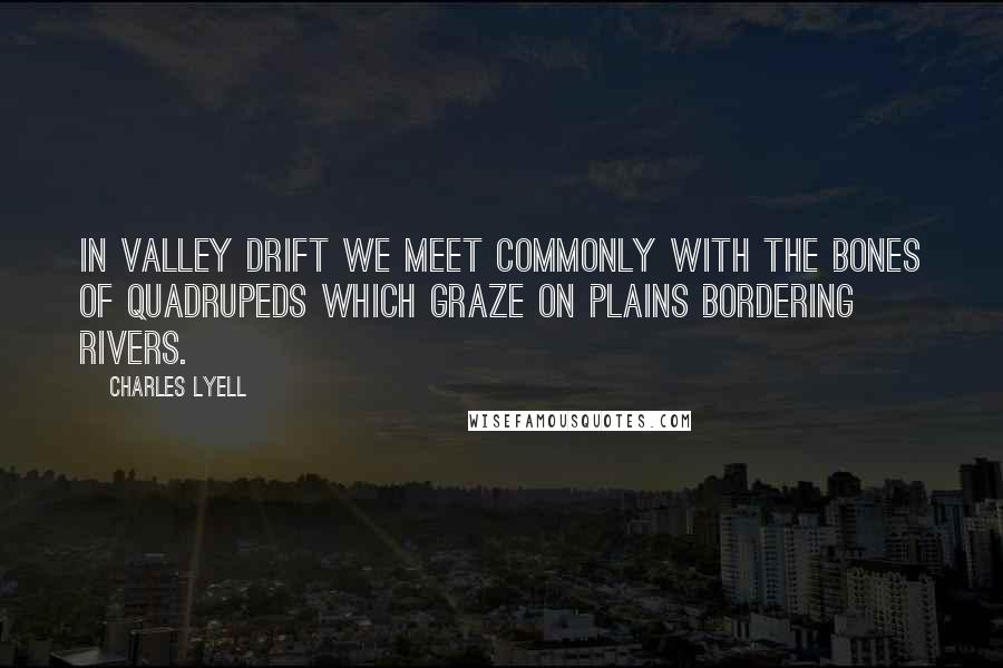 Charles Lyell Quotes: In valley drift we meet commonly with the bones of quadrupeds which graze on plains bordering rivers.