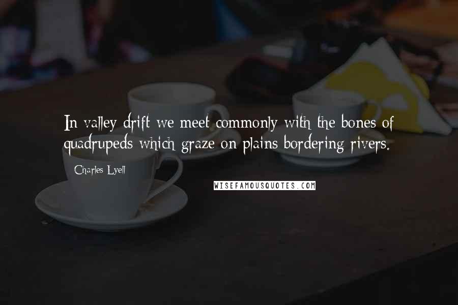 Charles Lyell Quotes: In valley drift we meet commonly with the bones of quadrupeds which graze on plains bordering rivers.