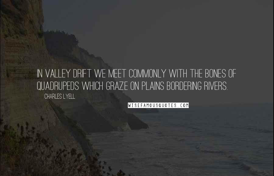 Charles Lyell Quotes: In valley drift we meet commonly with the bones of quadrupeds which graze on plains bordering rivers.