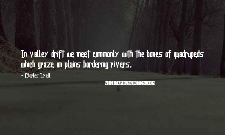 Charles Lyell Quotes: In valley drift we meet commonly with the bones of quadrupeds which graze on plains bordering rivers.