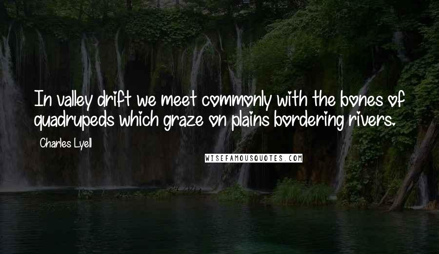 Charles Lyell Quotes: In valley drift we meet commonly with the bones of quadrupeds which graze on plains bordering rivers.