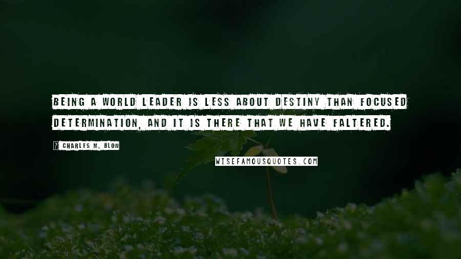 Charles M. Blow Quotes: Being a world leader is less about destiny than focused determination, and it is there that we have faltered.