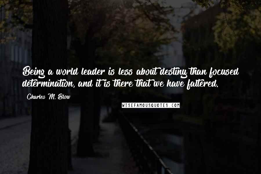 Charles M. Blow Quotes: Being a world leader is less about destiny than focused determination, and it is there that we have faltered.