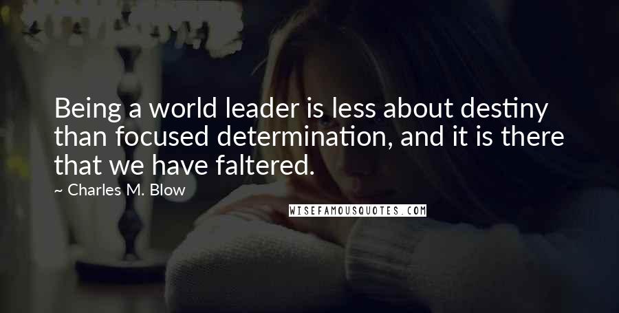 Charles M. Blow Quotes: Being a world leader is less about destiny than focused determination, and it is there that we have faltered.