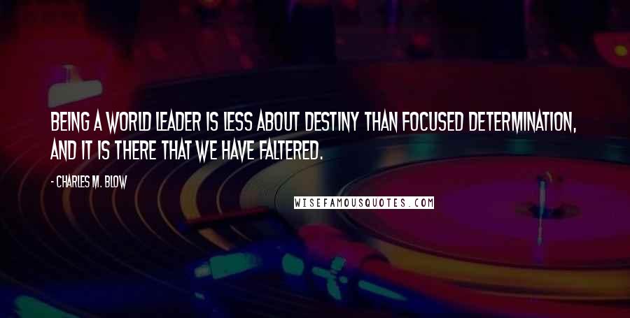 Charles M. Blow Quotes: Being a world leader is less about destiny than focused determination, and it is there that we have faltered.