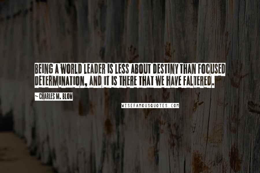 Charles M. Blow Quotes: Being a world leader is less about destiny than focused determination, and it is there that we have faltered.