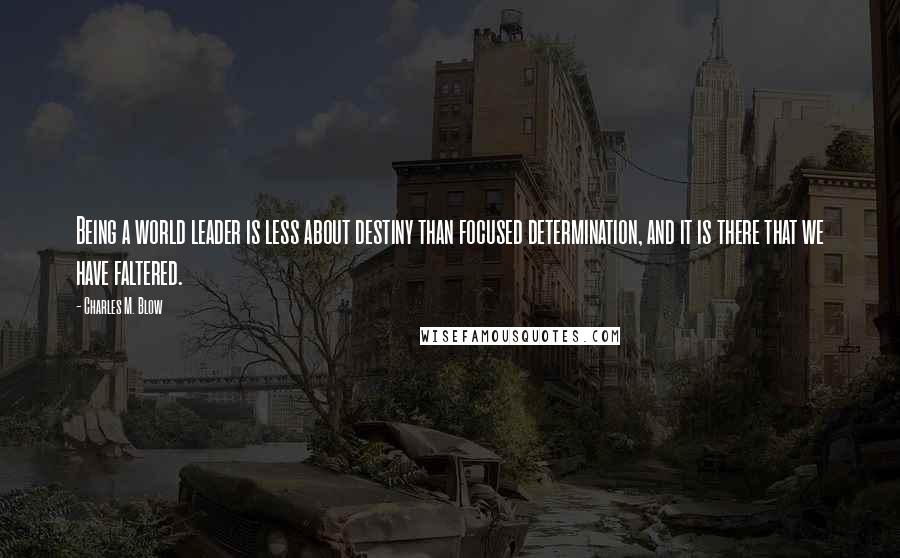 Charles M. Blow Quotes: Being a world leader is less about destiny than focused determination, and it is there that we have faltered.