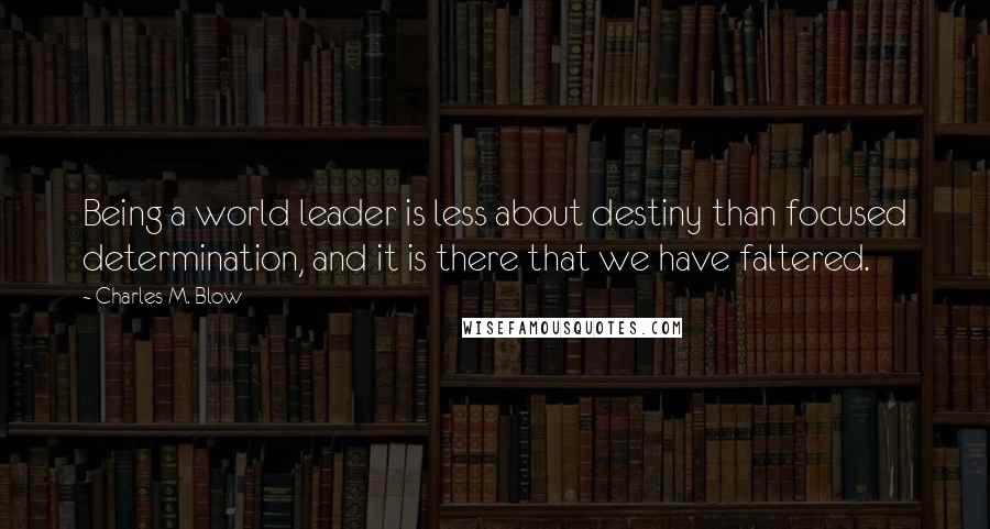 Charles M. Blow Quotes: Being a world leader is less about destiny than focused determination, and it is there that we have faltered.