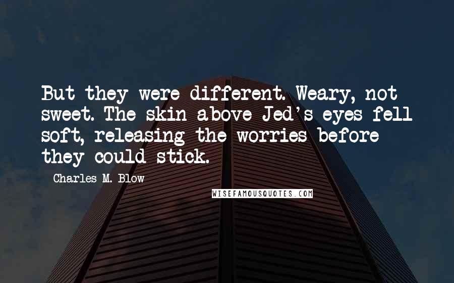 Charles M. Blow Quotes: But they were different. Weary, not sweet. The skin above Jed's eyes fell soft, releasing the worries before they could stick.