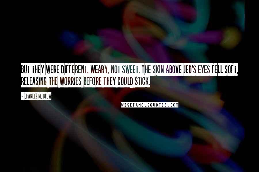 Charles M. Blow Quotes: But they were different. Weary, not sweet. The skin above Jed's eyes fell soft, releasing the worries before they could stick.