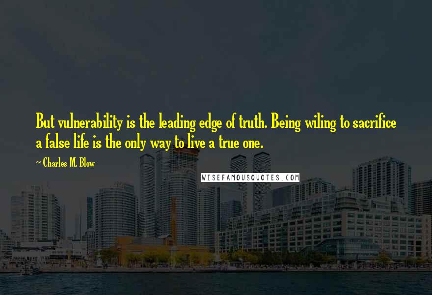 Charles M. Blow Quotes: But vulnerability is the leading edge of truth. Being wiling to sacrifice a false life is the only way to live a true one.