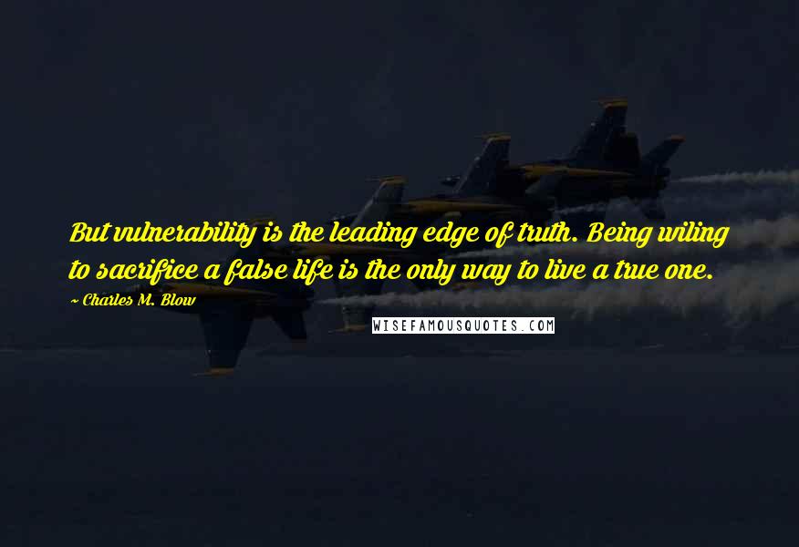 Charles M. Blow Quotes: But vulnerability is the leading edge of truth. Being wiling to sacrifice a false life is the only way to live a true one.