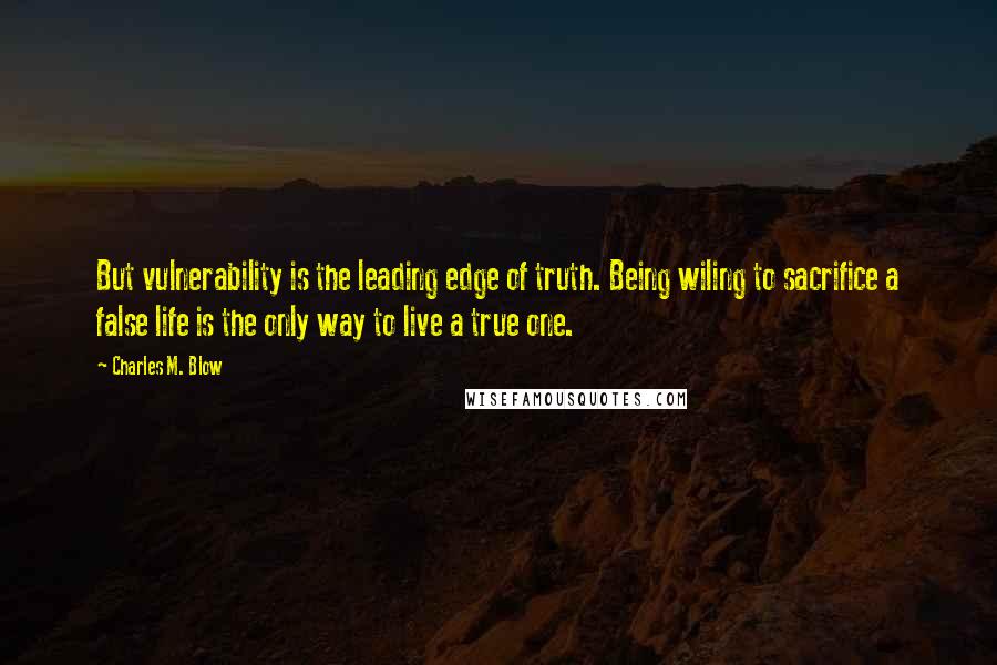 Charles M. Blow Quotes: But vulnerability is the leading edge of truth. Being wiling to sacrifice a false life is the only way to live a true one.