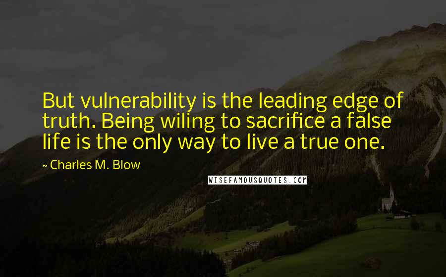 Charles M. Blow Quotes: But vulnerability is the leading edge of truth. Being wiling to sacrifice a false life is the only way to live a true one.