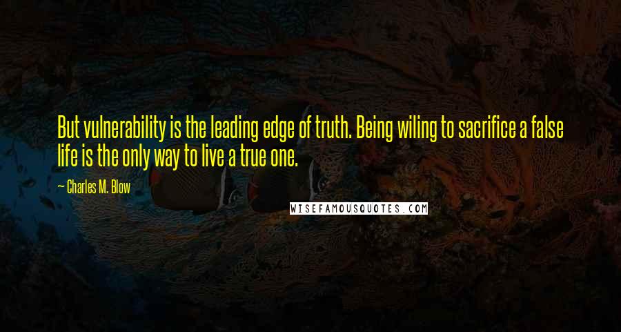 Charles M. Blow Quotes: But vulnerability is the leading edge of truth. Being wiling to sacrifice a false life is the only way to live a true one.