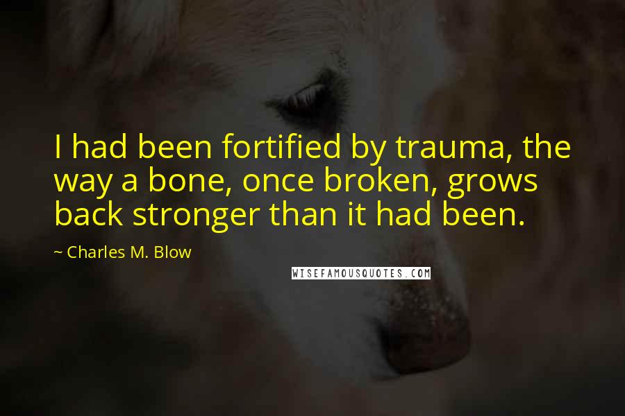 Charles M. Blow Quotes: I had been fortified by trauma, the way a bone, once broken, grows back stronger than it had been.