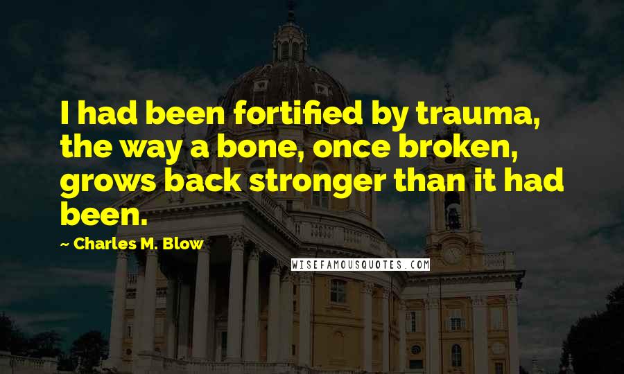 Charles M. Blow Quotes: I had been fortified by trauma, the way a bone, once broken, grows back stronger than it had been.