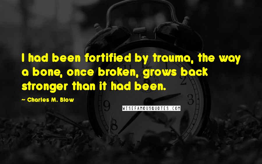 Charles M. Blow Quotes: I had been fortified by trauma, the way a bone, once broken, grows back stronger than it had been.