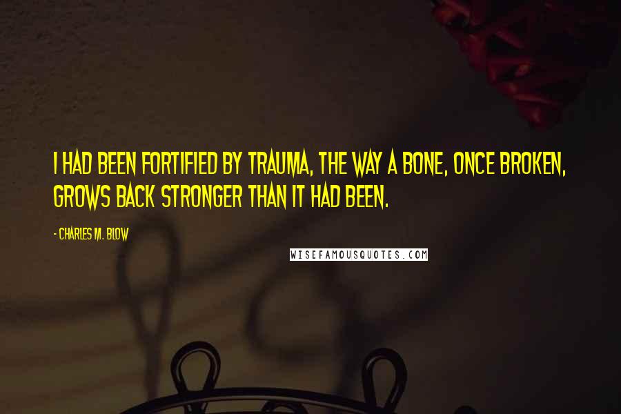 Charles M. Blow Quotes: I had been fortified by trauma, the way a bone, once broken, grows back stronger than it had been.