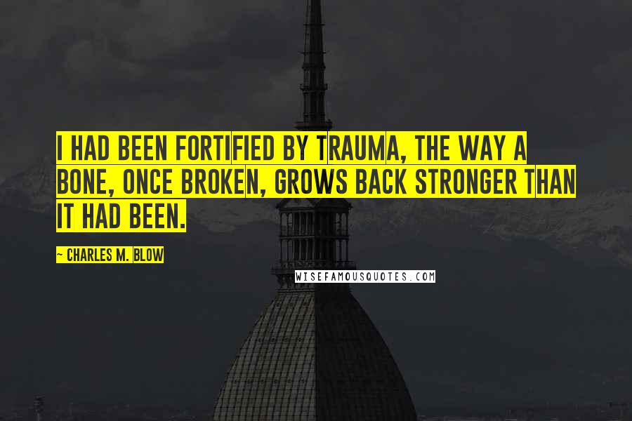 Charles M. Blow Quotes: I had been fortified by trauma, the way a bone, once broken, grows back stronger than it had been.