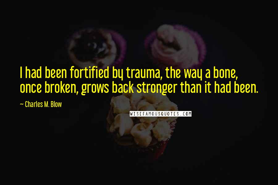 Charles M. Blow Quotes: I had been fortified by trauma, the way a bone, once broken, grows back stronger than it had been.