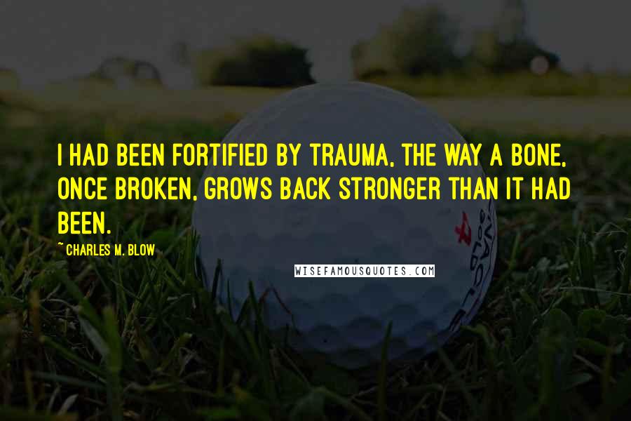 Charles M. Blow Quotes: I had been fortified by trauma, the way a bone, once broken, grows back stronger than it had been.