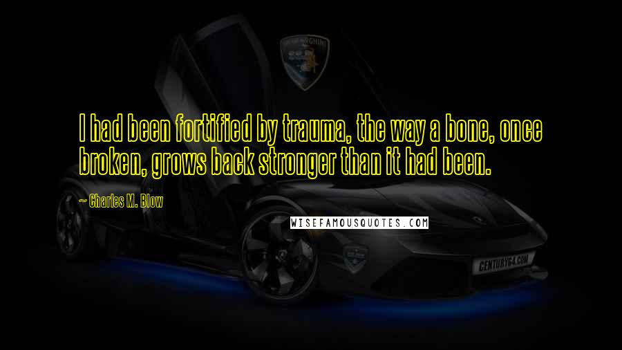 Charles M. Blow Quotes: I had been fortified by trauma, the way a bone, once broken, grows back stronger than it had been.