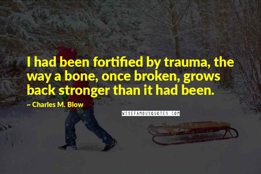 Charles M. Blow Quotes: I had been fortified by trauma, the way a bone, once broken, grows back stronger than it had been.