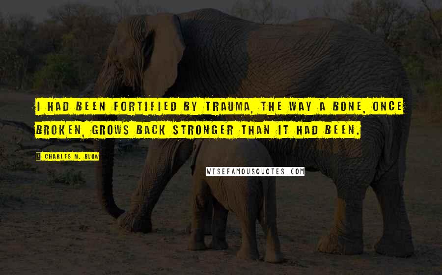 Charles M. Blow Quotes: I had been fortified by trauma, the way a bone, once broken, grows back stronger than it had been.