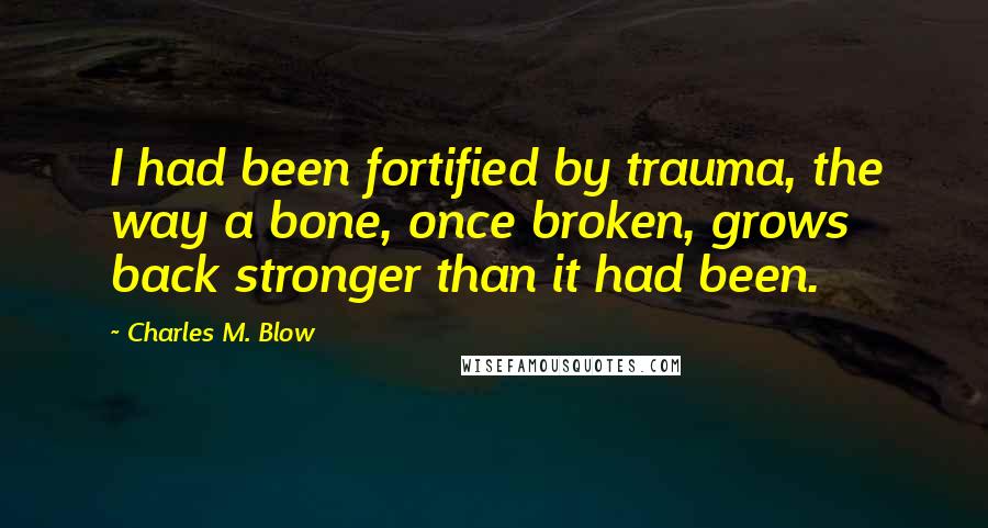 Charles M. Blow Quotes: I had been fortified by trauma, the way a bone, once broken, grows back stronger than it had been.