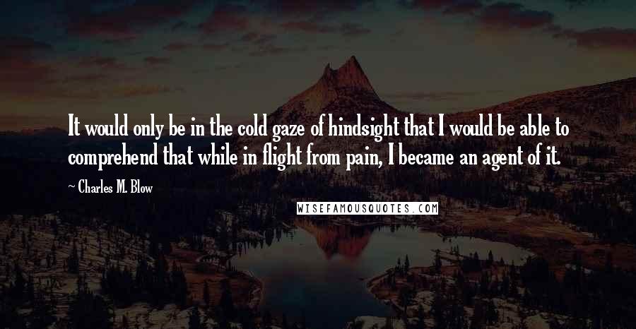 Charles M. Blow Quotes: It would only be in the cold gaze of hindsight that I would be able to comprehend that while in flight from pain, I became an agent of it.