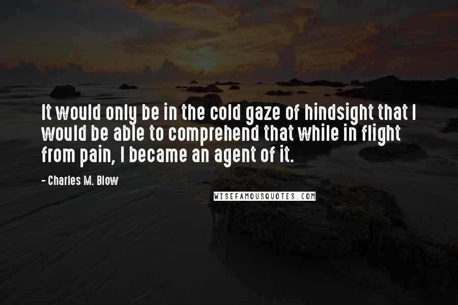 Charles M. Blow Quotes: It would only be in the cold gaze of hindsight that I would be able to comprehend that while in flight from pain, I became an agent of it.