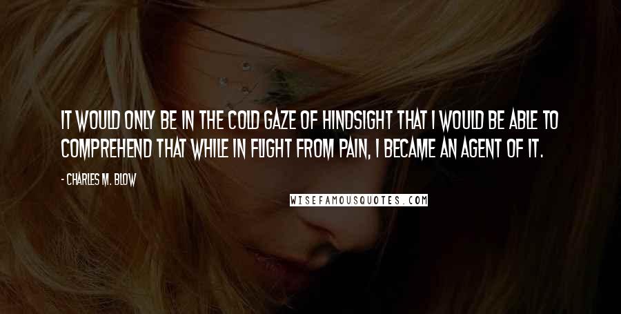 Charles M. Blow Quotes: It would only be in the cold gaze of hindsight that I would be able to comprehend that while in flight from pain, I became an agent of it.