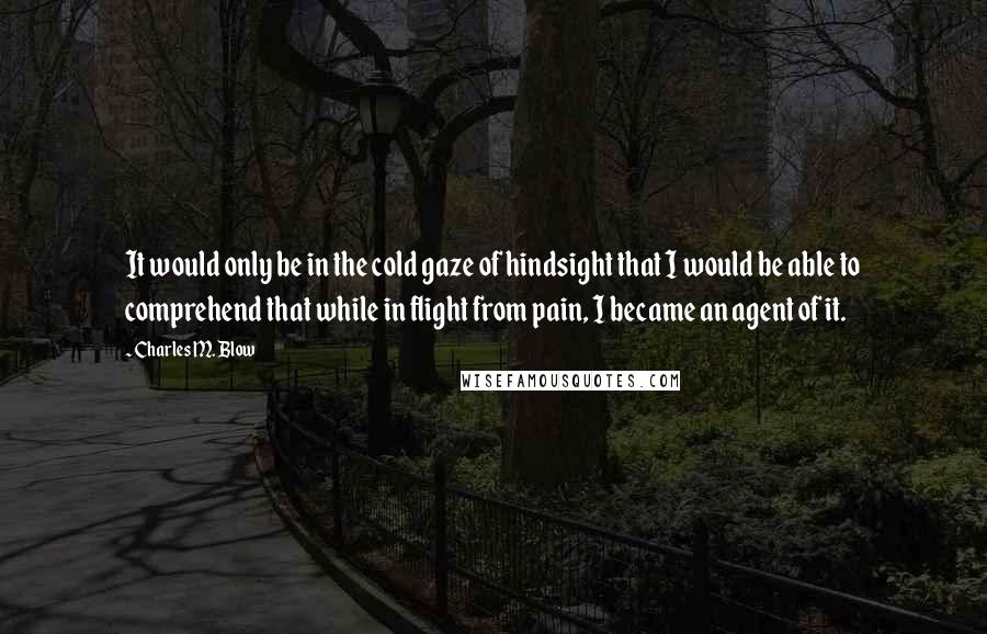 Charles M. Blow Quotes: It would only be in the cold gaze of hindsight that I would be able to comprehend that while in flight from pain, I became an agent of it.