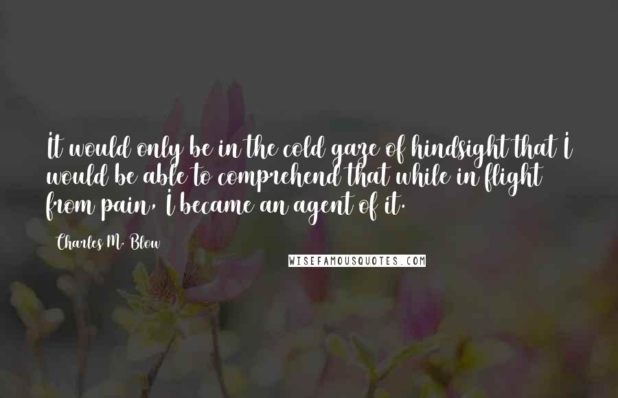 Charles M. Blow Quotes: It would only be in the cold gaze of hindsight that I would be able to comprehend that while in flight from pain, I became an agent of it.