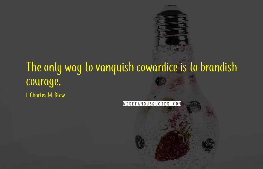 Charles M. Blow Quotes: The only way to vanquish cowardice is to brandish courage.