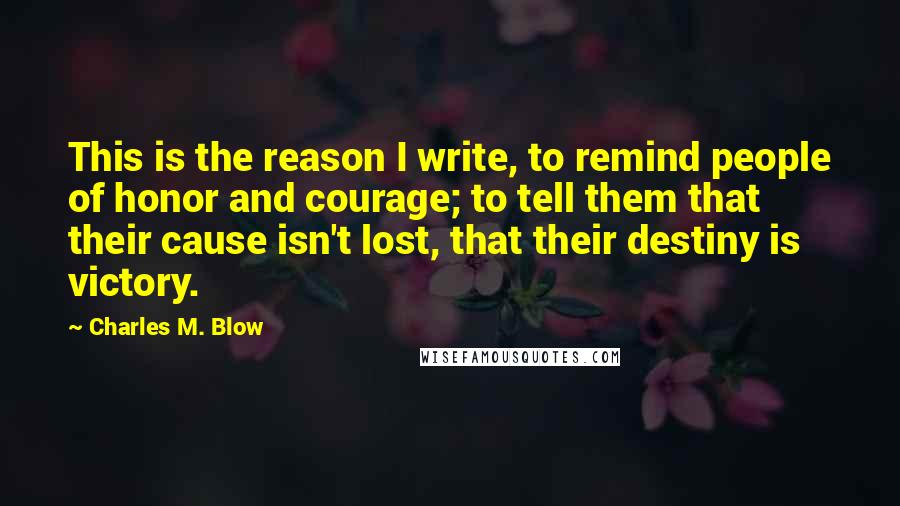 Charles M. Blow Quotes: This is the reason I write, to remind people of honor and courage; to tell them that their cause isn't lost, that their destiny is victory.